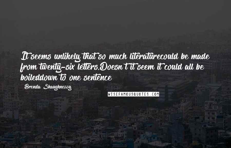 Brenda Shaughnessy Quotes: It seems unlikely that so much literaturecould be made from twenty-six letters.Doesn't it seem it could all be boileddown to one sentence?