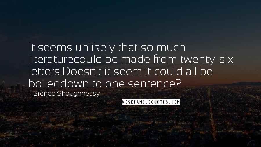 Brenda Shaughnessy Quotes: It seems unlikely that so much literaturecould be made from twenty-six letters.Doesn't it seem it could all be boileddown to one sentence?