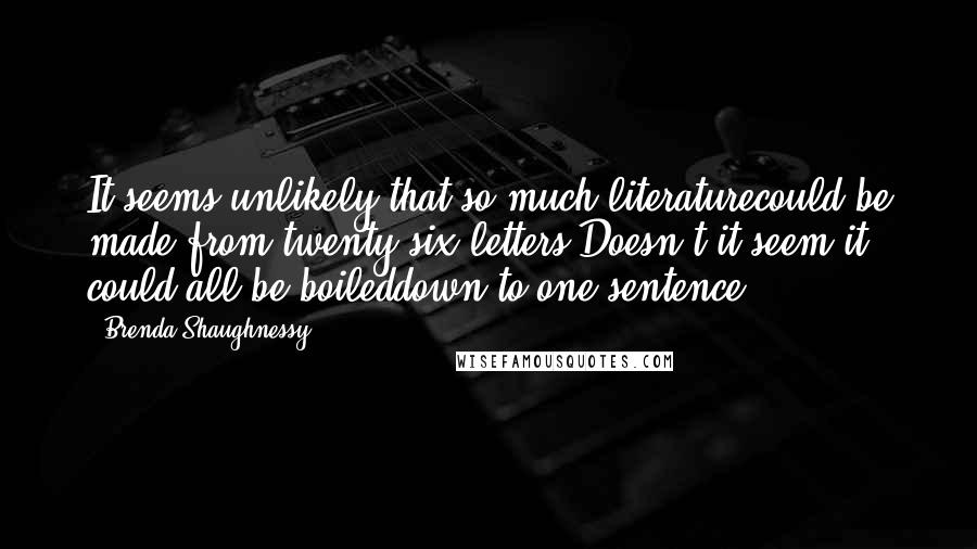 Brenda Shaughnessy Quotes: It seems unlikely that so much literaturecould be made from twenty-six letters.Doesn't it seem it could all be boileddown to one sentence?
