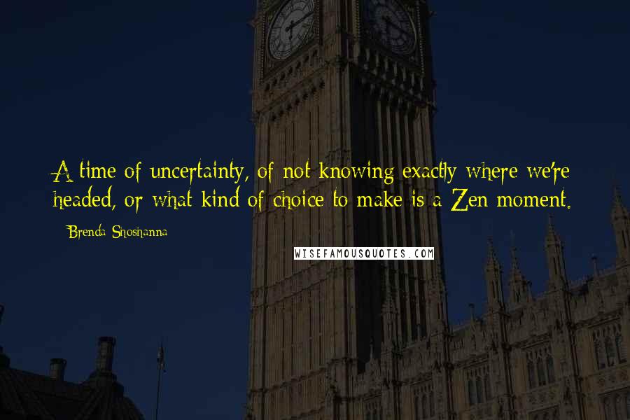 Brenda Shoshanna Quotes: A time of uncertainty, of not knowing exactly where we're headed, or what kind of choice to make is a Zen moment.