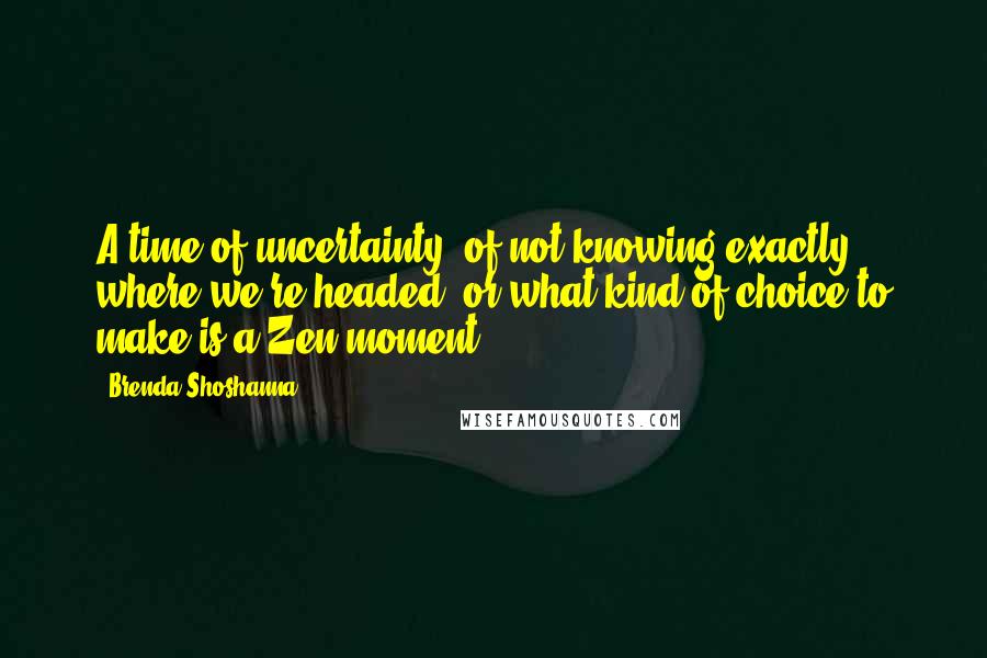 Brenda Shoshanna Quotes: A time of uncertainty, of not knowing exactly where we're headed, or what kind of choice to make is a Zen moment.