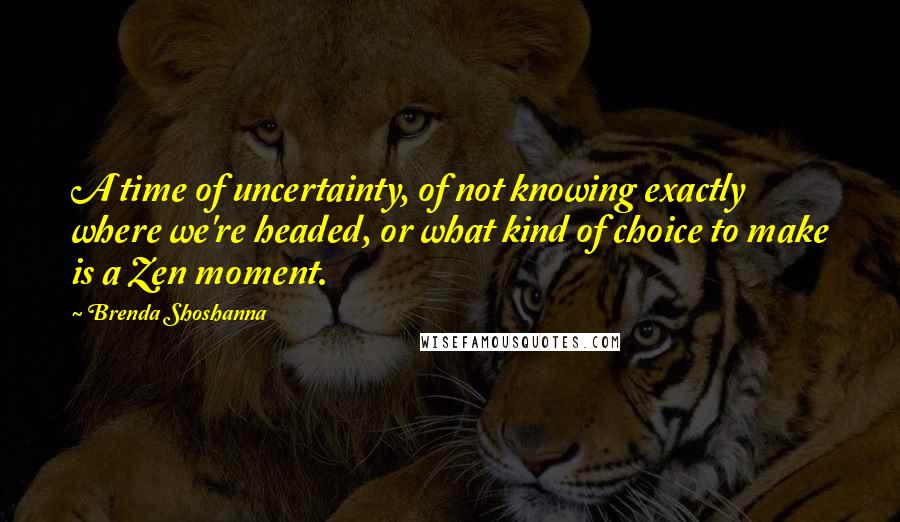 Brenda Shoshanna Quotes: A time of uncertainty, of not knowing exactly where we're headed, or what kind of choice to make is a Zen moment.