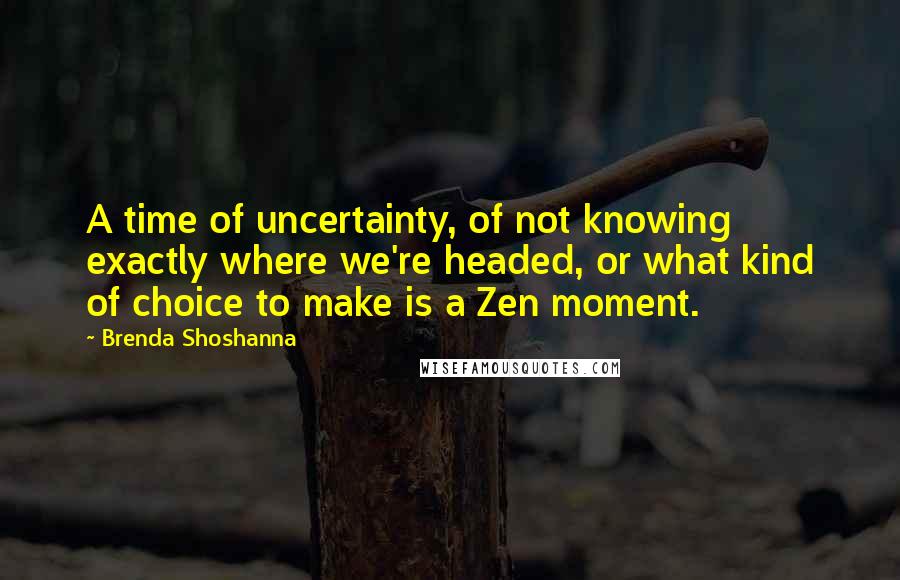 Brenda Shoshanna Quotes: A time of uncertainty, of not knowing exactly where we're headed, or what kind of choice to make is a Zen moment.