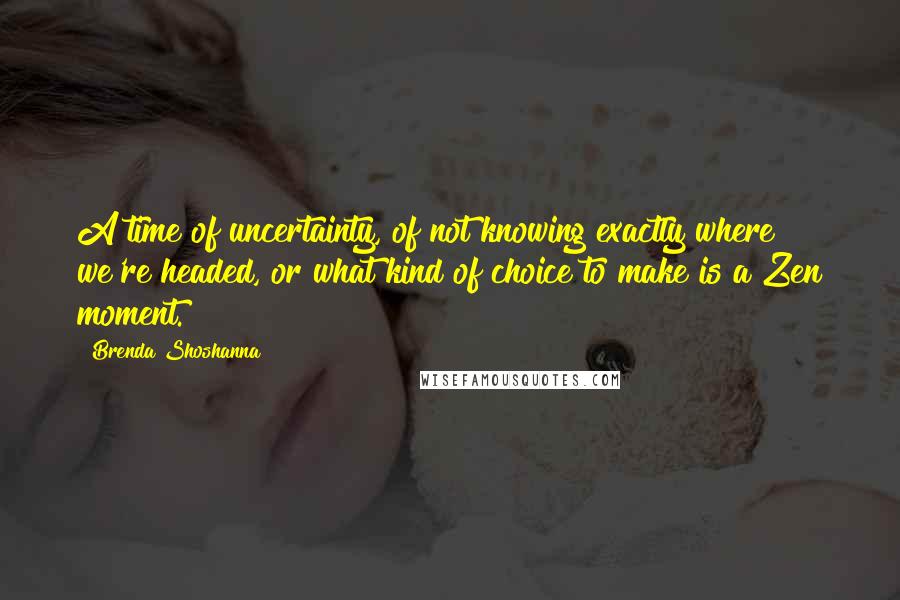 Brenda Shoshanna Quotes: A time of uncertainty, of not knowing exactly where we're headed, or what kind of choice to make is a Zen moment.