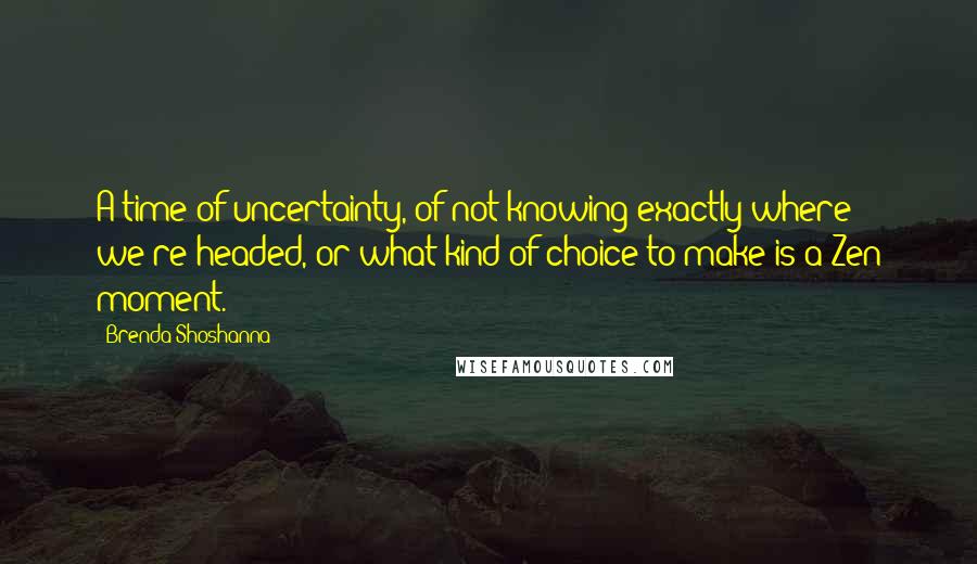 Brenda Shoshanna Quotes: A time of uncertainty, of not knowing exactly where we're headed, or what kind of choice to make is a Zen moment.