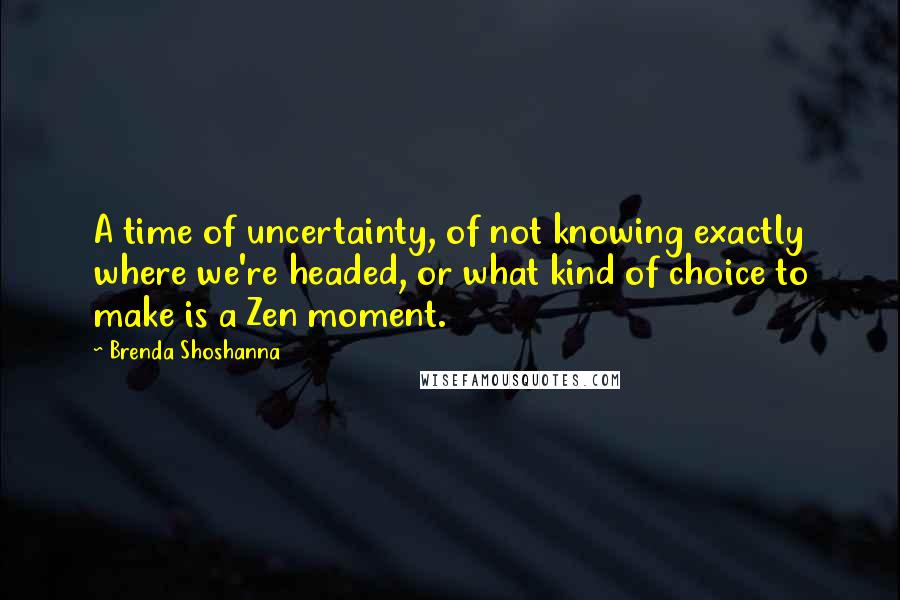 Brenda Shoshanna Quotes: A time of uncertainty, of not knowing exactly where we're headed, or what kind of choice to make is a Zen moment.