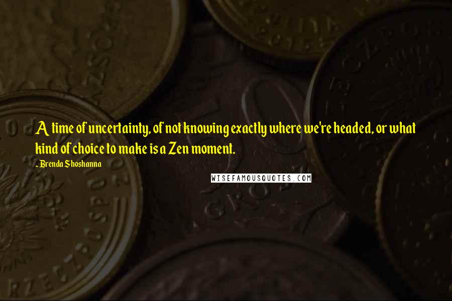Brenda Shoshanna Quotes: A time of uncertainty, of not knowing exactly where we're headed, or what kind of choice to make is a Zen moment.