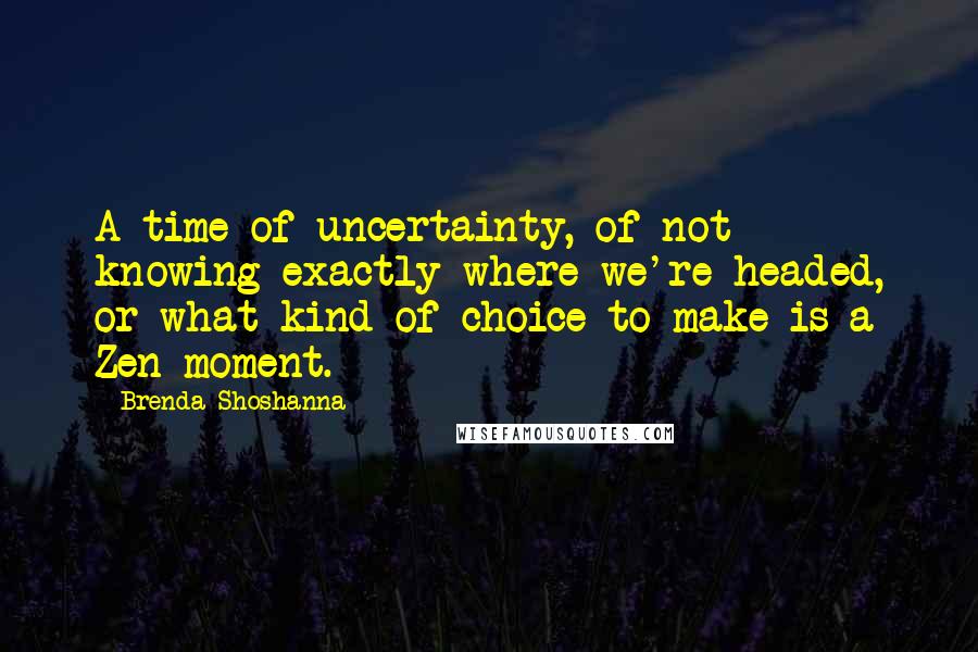 Brenda Shoshanna Quotes: A time of uncertainty, of not knowing exactly where we're headed, or what kind of choice to make is a Zen moment.