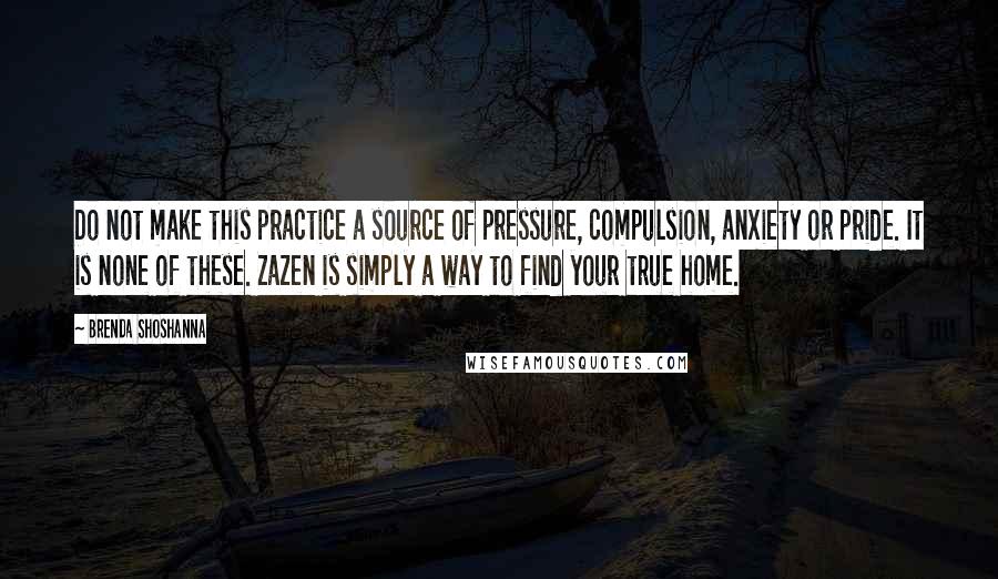 Brenda Shoshanna Quotes: Do not make this practice a source of pressure, compulsion, anxiety or pride. It is none of these. Zazen is simply a way to find your true home.