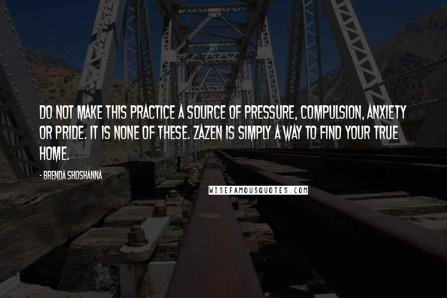 Brenda Shoshanna Quotes: Do not make this practice a source of pressure, compulsion, anxiety or pride. It is none of these. Zazen is simply a way to find your true home.