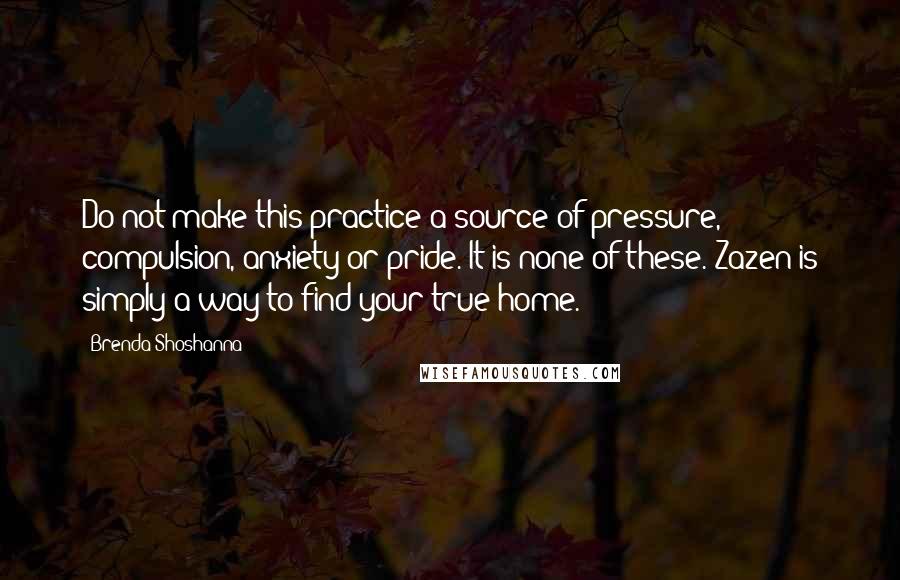 Brenda Shoshanna Quotes: Do not make this practice a source of pressure, compulsion, anxiety or pride. It is none of these. Zazen is simply a way to find your true home.