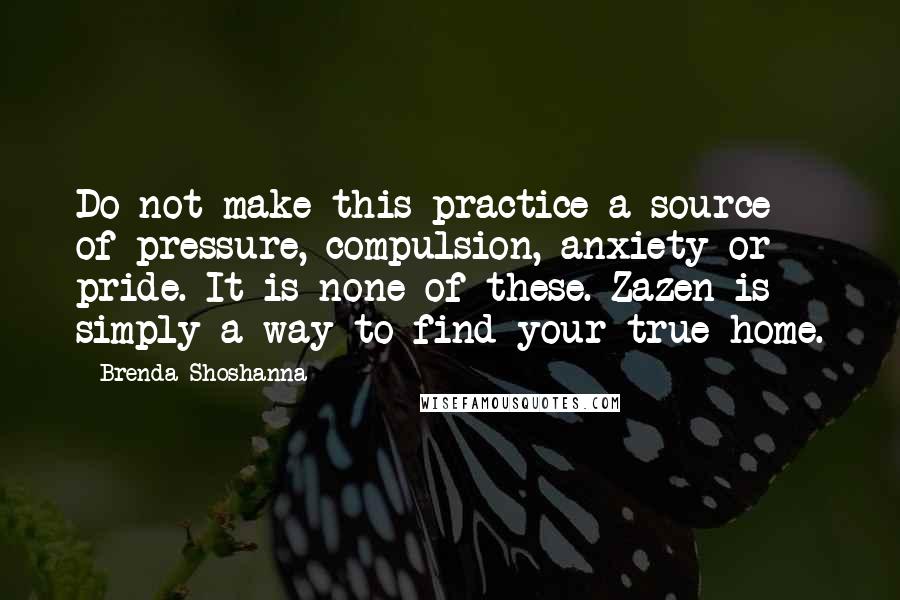 Brenda Shoshanna Quotes: Do not make this practice a source of pressure, compulsion, anxiety or pride. It is none of these. Zazen is simply a way to find your true home.