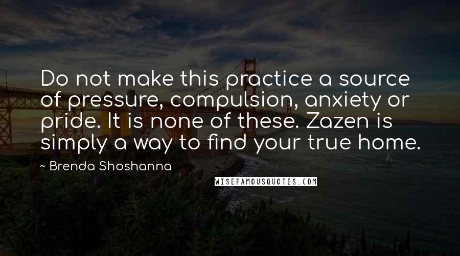 Brenda Shoshanna Quotes: Do not make this practice a source of pressure, compulsion, anxiety or pride. It is none of these. Zazen is simply a way to find your true home.