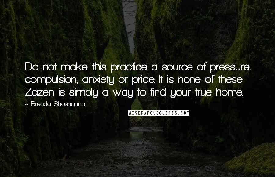 Brenda Shoshanna Quotes: Do not make this practice a source of pressure, compulsion, anxiety or pride. It is none of these. Zazen is simply a way to find your true home.