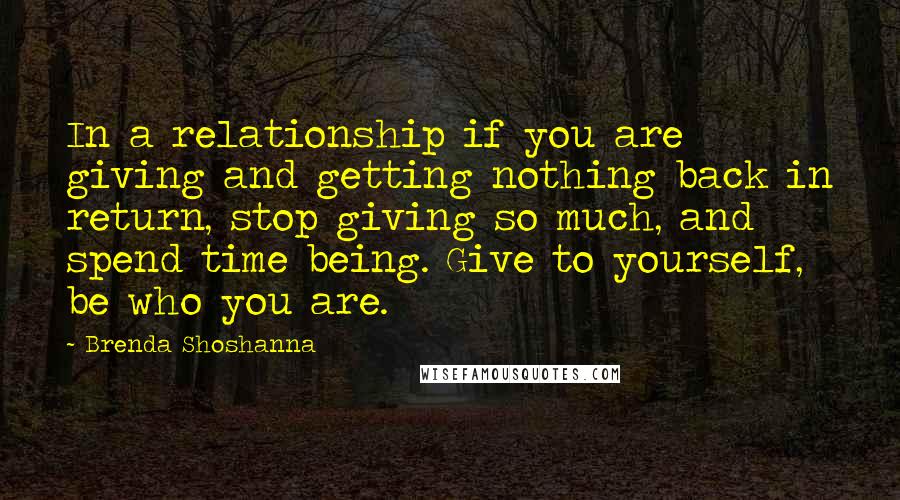 Brenda Shoshanna Quotes: In a relationship if you are giving and getting nothing back in return, stop giving so much, and spend time being. Give to yourself, be who you are.