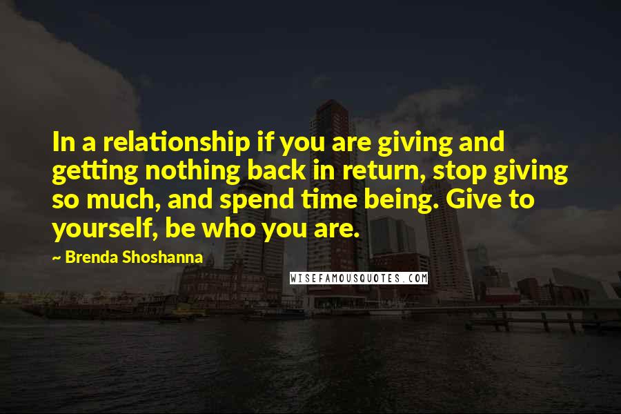 Brenda Shoshanna Quotes: In a relationship if you are giving and getting nothing back in return, stop giving so much, and spend time being. Give to yourself, be who you are.