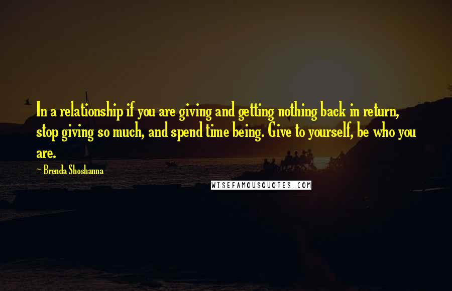 Brenda Shoshanna Quotes: In a relationship if you are giving and getting nothing back in return, stop giving so much, and spend time being. Give to yourself, be who you are.