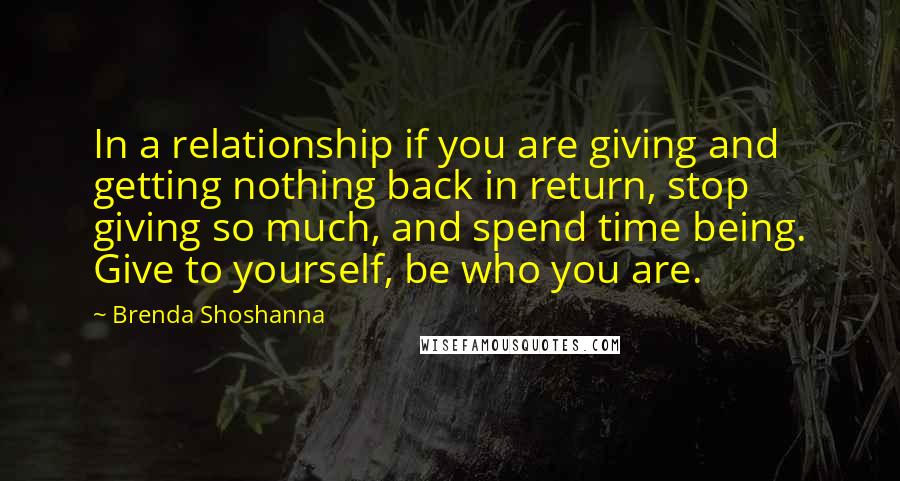 Brenda Shoshanna Quotes: In a relationship if you are giving and getting nothing back in return, stop giving so much, and spend time being. Give to yourself, be who you are.