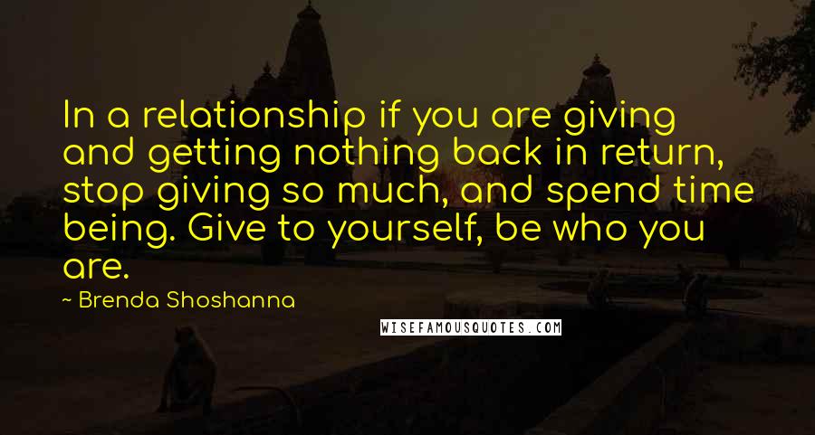 Brenda Shoshanna Quotes: In a relationship if you are giving and getting nothing back in return, stop giving so much, and spend time being. Give to yourself, be who you are.