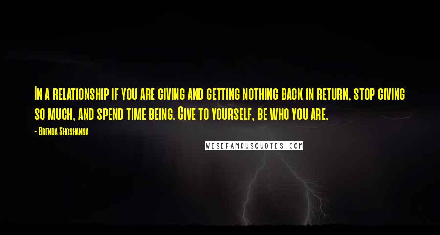 Brenda Shoshanna Quotes: In a relationship if you are giving and getting nothing back in return, stop giving so much, and spend time being. Give to yourself, be who you are.