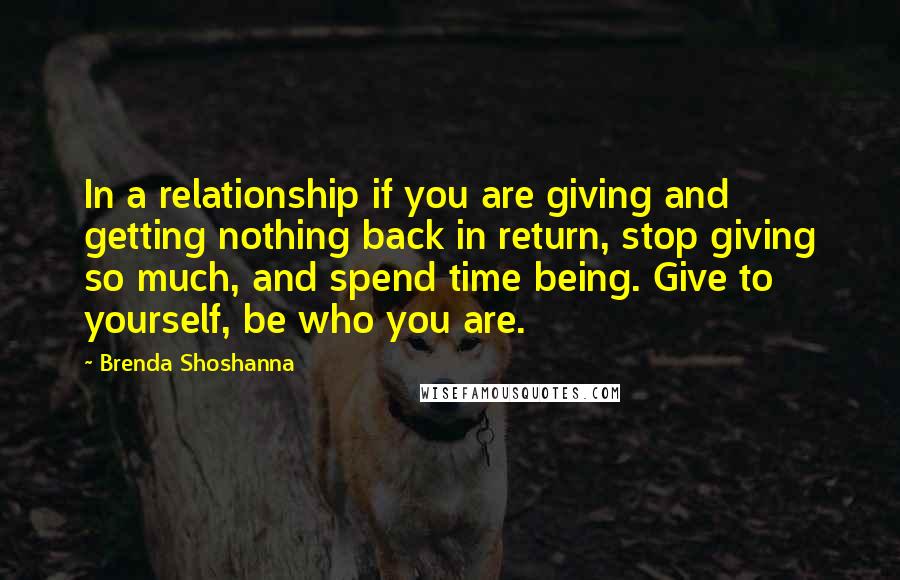 Brenda Shoshanna Quotes: In a relationship if you are giving and getting nothing back in return, stop giving so much, and spend time being. Give to yourself, be who you are.