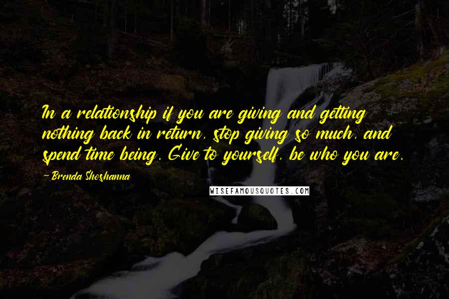 Brenda Shoshanna Quotes: In a relationship if you are giving and getting nothing back in return, stop giving so much, and spend time being. Give to yourself, be who you are.