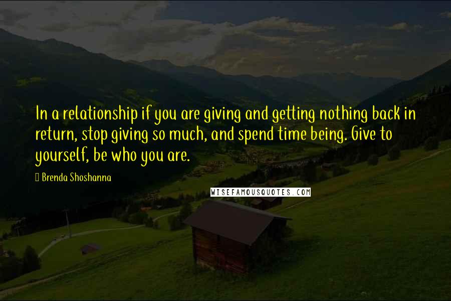 Brenda Shoshanna Quotes: In a relationship if you are giving and getting nothing back in return, stop giving so much, and spend time being. Give to yourself, be who you are.