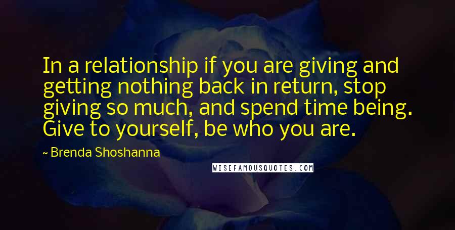 Brenda Shoshanna Quotes: In a relationship if you are giving and getting nothing back in return, stop giving so much, and spend time being. Give to yourself, be who you are.