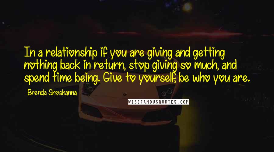 Brenda Shoshanna Quotes: In a relationship if you are giving and getting nothing back in return, stop giving so much, and spend time being. Give to yourself, be who you are.