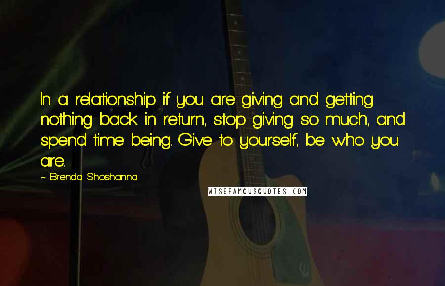 Brenda Shoshanna Quotes: In a relationship if you are giving and getting nothing back in return, stop giving so much, and spend time being. Give to yourself, be who you are.