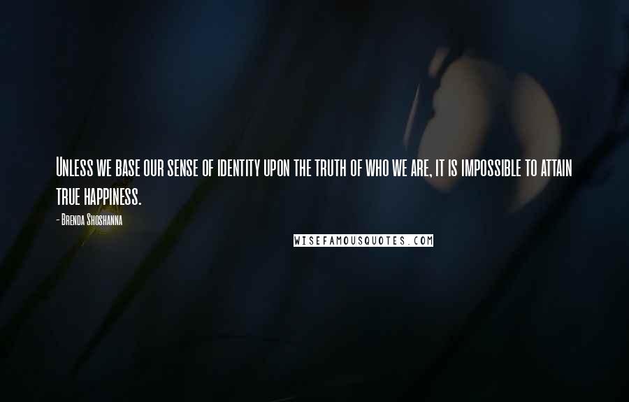 Brenda Shoshanna Quotes: Unless we base our sense of identity upon the truth of who we are, it is impossible to attain true happiness.