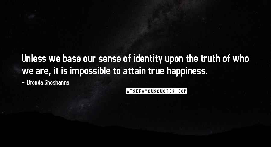 Brenda Shoshanna Quotes: Unless we base our sense of identity upon the truth of who we are, it is impossible to attain true happiness.