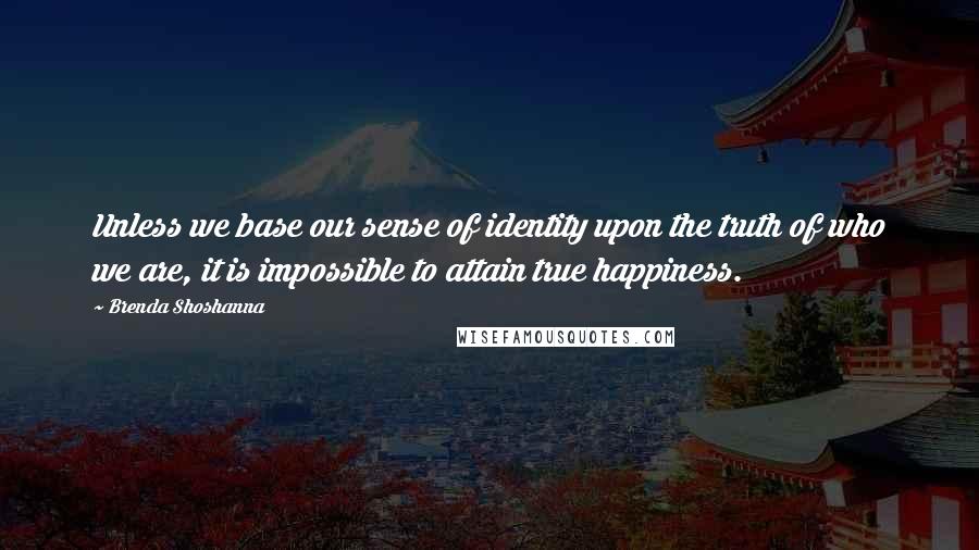 Brenda Shoshanna Quotes: Unless we base our sense of identity upon the truth of who we are, it is impossible to attain true happiness.