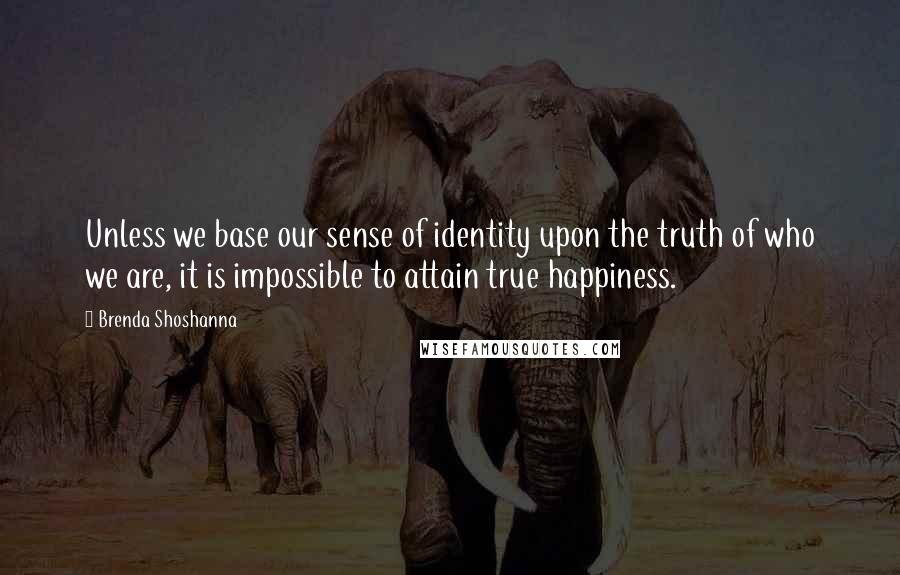 Brenda Shoshanna Quotes: Unless we base our sense of identity upon the truth of who we are, it is impossible to attain true happiness.