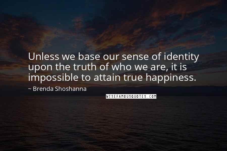 Brenda Shoshanna Quotes: Unless we base our sense of identity upon the truth of who we are, it is impossible to attain true happiness.