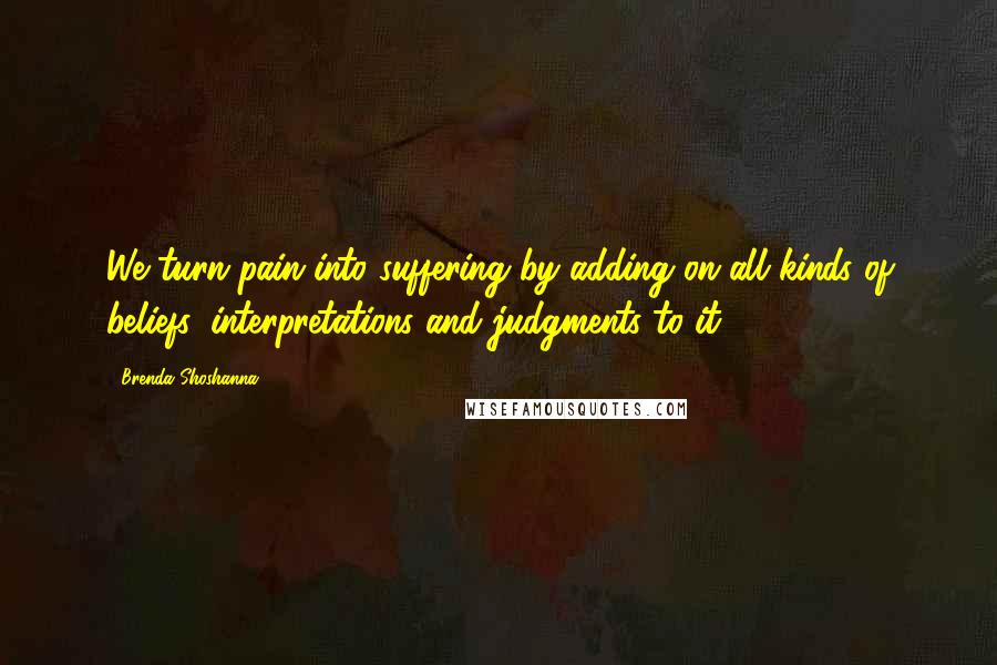 Brenda Shoshanna Quotes: We turn pain into suffering by adding on all kinds of beliefs, interpretations and judgments to it.