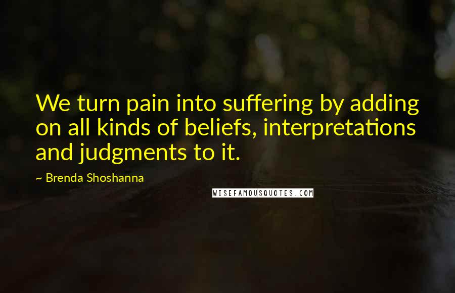 Brenda Shoshanna Quotes: We turn pain into suffering by adding on all kinds of beliefs, interpretations and judgments to it.