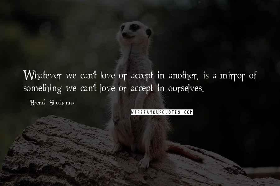 Brenda Shoshanna Quotes: Whatever we can't love or accept in another, is a mirror of something we can't love or accept in ourselves.