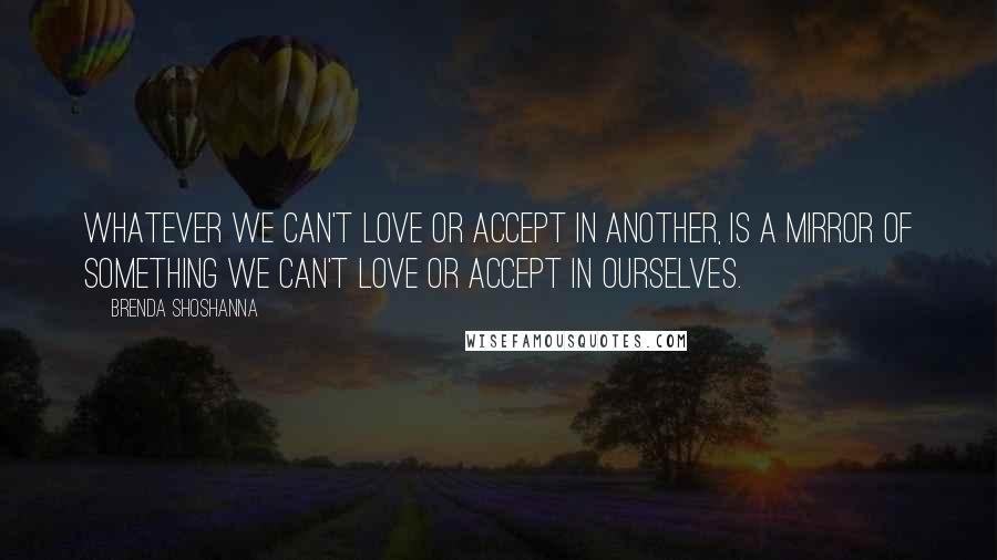 Brenda Shoshanna Quotes: Whatever we can't love or accept in another, is a mirror of something we can't love or accept in ourselves.