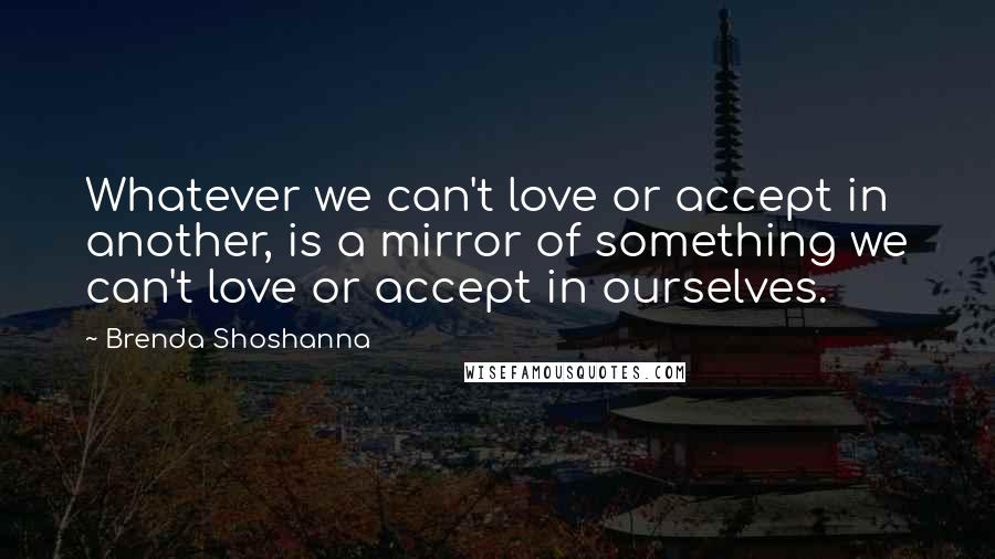 Brenda Shoshanna Quotes: Whatever we can't love or accept in another, is a mirror of something we can't love or accept in ourselves.