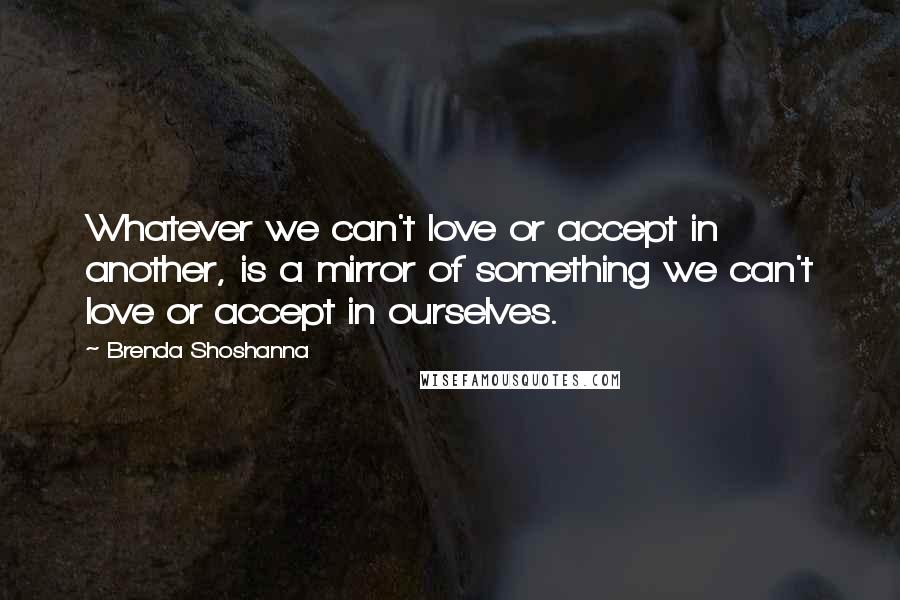 Brenda Shoshanna Quotes: Whatever we can't love or accept in another, is a mirror of something we can't love or accept in ourselves.