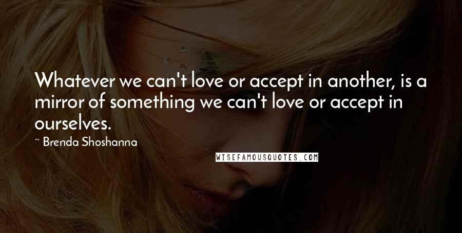 Brenda Shoshanna Quotes: Whatever we can't love or accept in another, is a mirror of something we can't love or accept in ourselves.