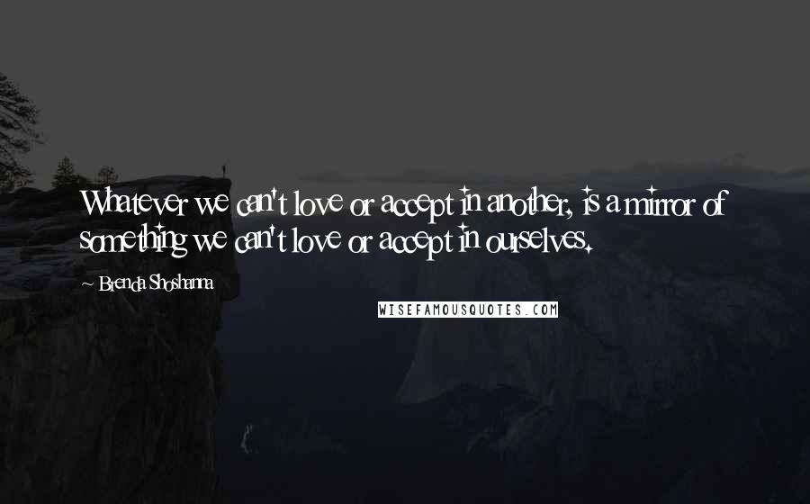 Brenda Shoshanna Quotes: Whatever we can't love or accept in another, is a mirror of something we can't love or accept in ourselves.