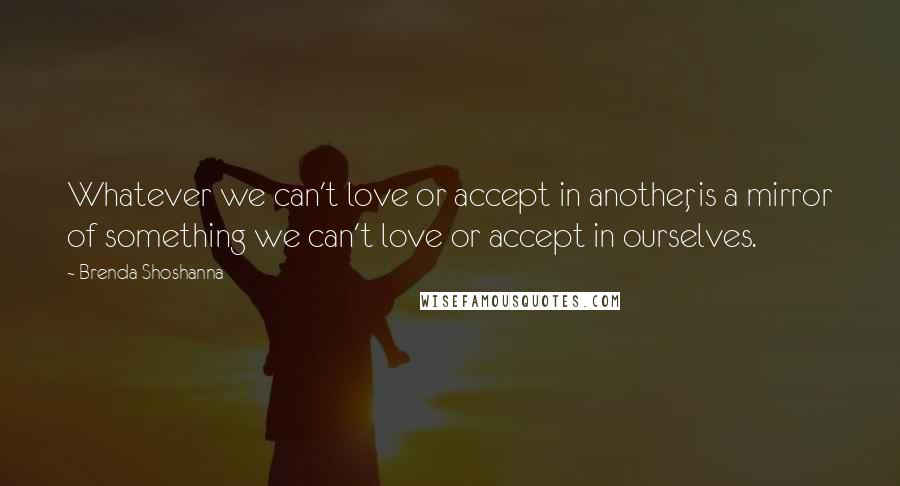 Brenda Shoshanna Quotes: Whatever we can't love or accept in another, is a mirror of something we can't love or accept in ourselves.