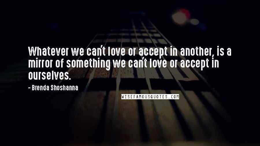 Brenda Shoshanna Quotes: Whatever we can't love or accept in another, is a mirror of something we can't love or accept in ourselves.