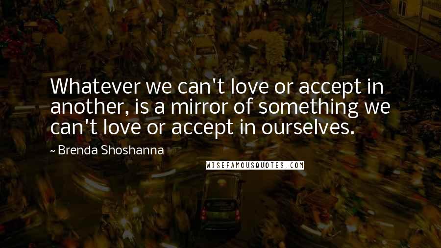 Brenda Shoshanna Quotes: Whatever we can't love or accept in another, is a mirror of something we can't love or accept in ourselves.