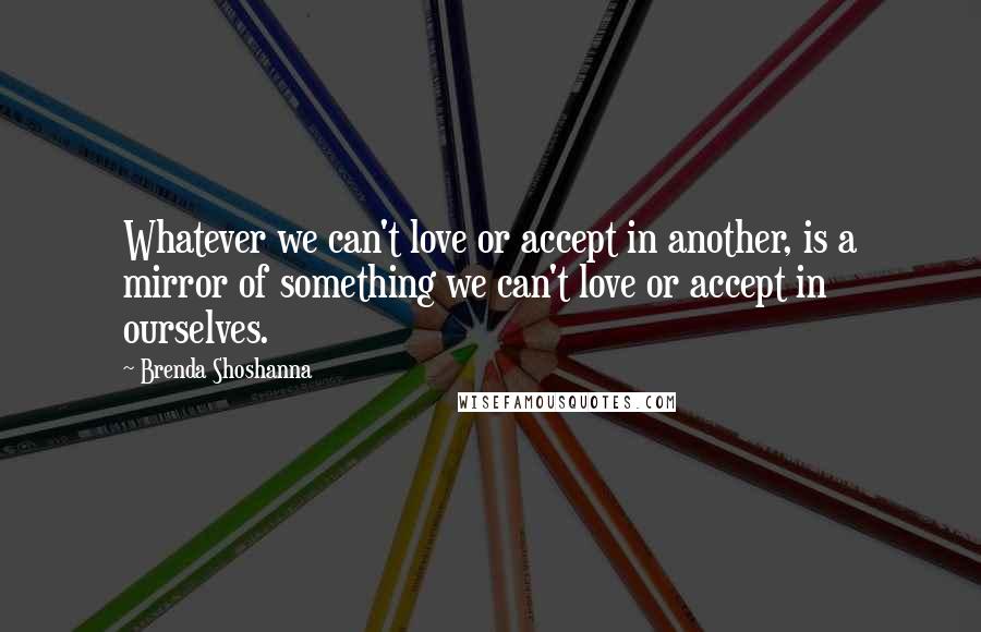 Brenda Shoshanna Quotes: Whatever we can't love or accept in another, is a mirror of something we can't love or accept in ourselves.