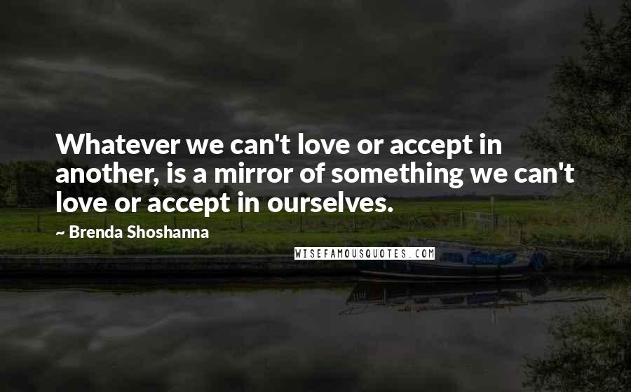 Brenda Shoshanna Quotes: Whatever we can't love or accept in another, is a mirror of something we can't love or accept in ourselves.