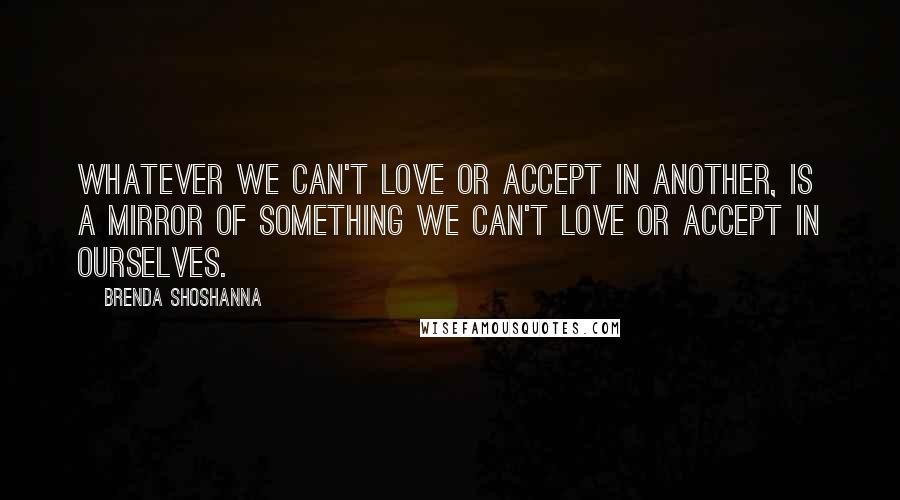 Brenda Shoshanna Quotes: Whatever we can't love or accept in another, is a mirror of something we can't love or accept in ourselves.