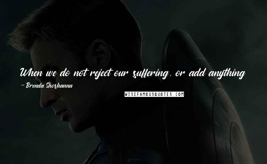 Brenda Shoshanna Quotes: When we do not reject our suffering, or add anything to it, pain is simply pain. It is what we add to our pain that turns it into suffering.